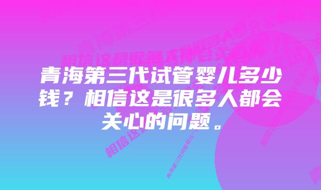 青海第三代试管婴儿多少钱？相信这是很多人都会关心的问题。