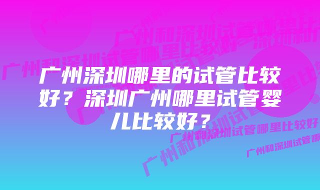 广州深圳哪里的试管比较好？深圳广州哪里试管婴儿比较好？