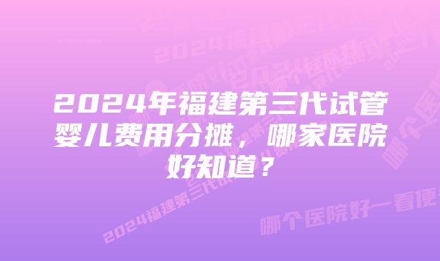 2024年福建第三代试管婴儿费用分摊，哪家医院好知道？