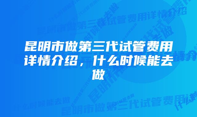 昆明市做第三代试管费用详情介绍，什么时候能去做