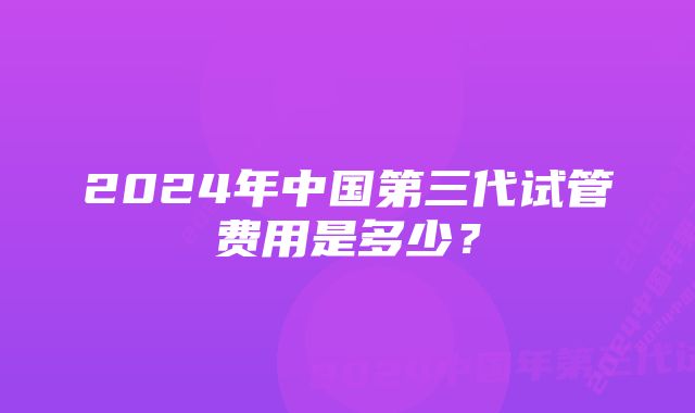 2024年中国第三代试管费用是多少？