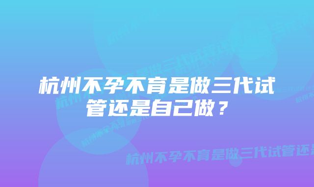 杭州不孕不育是做三代试管还是自己做？