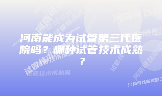 河南能成为试管第三代医院吗？哪种试管技术成熟？