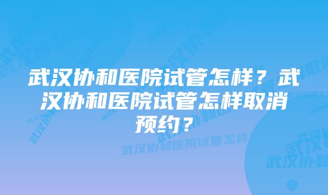 武汉协和医院试管怎样？武汉协和医院试管怎样取消预约？