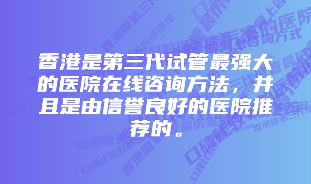 香港是第三代试管最强大的医院在线咨询方法，并且是由信誉良好的医院推荐的。