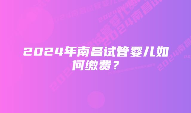 2024年南昌试管婴儿如何缴费？