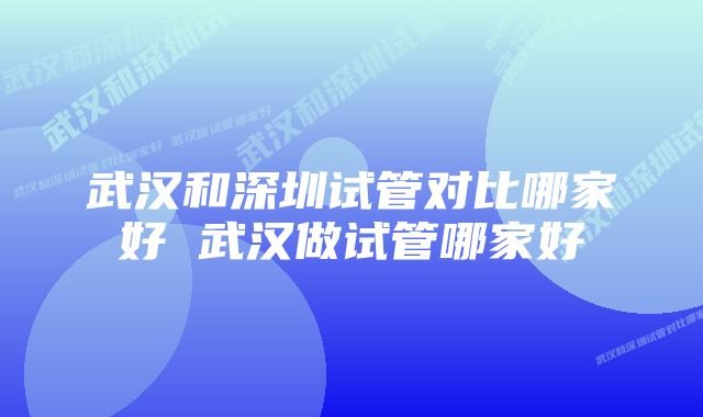 武汉和深圳试管对比哪家好 武汉做试管哪家好