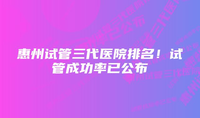 惠州试管三代医院排名！试管成功率已公布