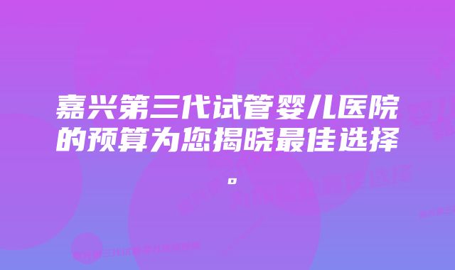 嘉兴第三代试管婴儿医院的预算为您揭晓最佳选择。