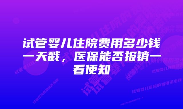 试管婴儿住院费用多少钱一天戳，医保能否报销一看便知