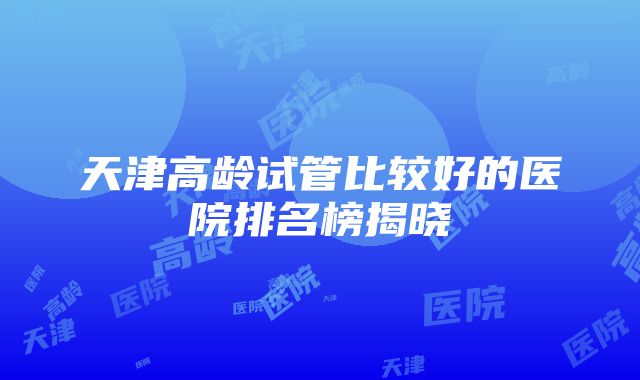 天津高龄试管比较好的医院排名榜揭晓