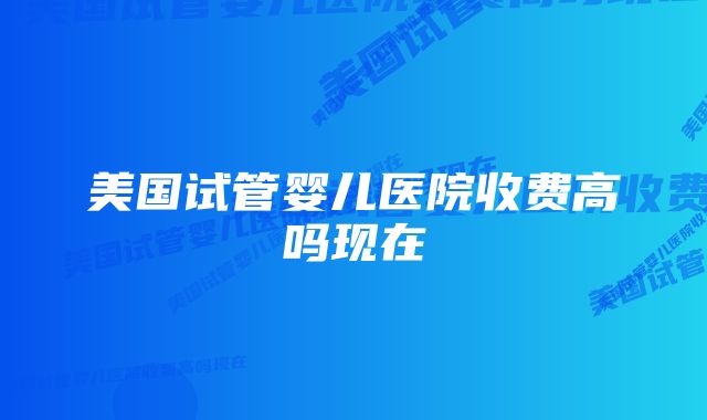 美国试管婴儿医院收费高吗现在