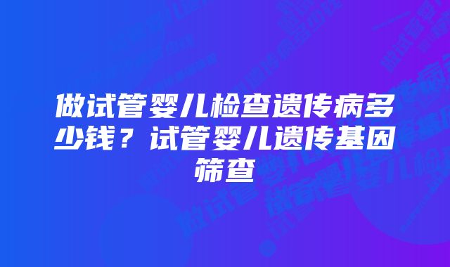 做试管婴儿检查遗传病多少钱？试管婴儿遗传基因筛查