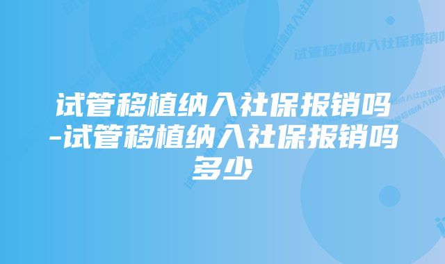 试管移植纳入社保报销吗-试管移植纳入社保报销吗多少