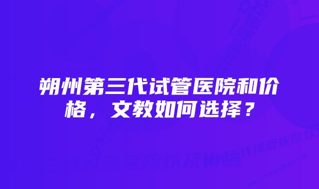 朔州第三代试管医院和价格，文教如何选择？