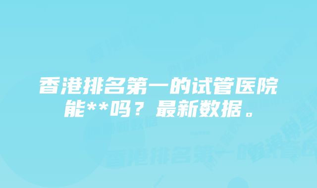 香港排名第一的试管医院能**吗？最新数据。