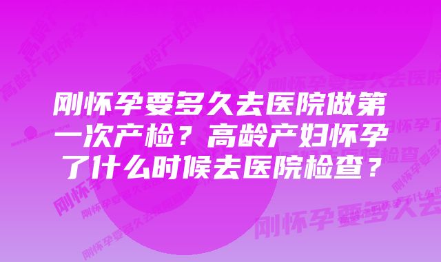 刚怀孕要多久去医院做第一次产检？高龄产妇怀孕了什么时候去医院检查？