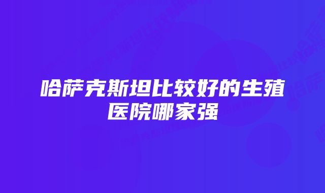 哈萨克斯坦比较好的生殖医院哪家强