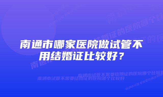 南通市哪家医院做试管不用结婚证比较好？