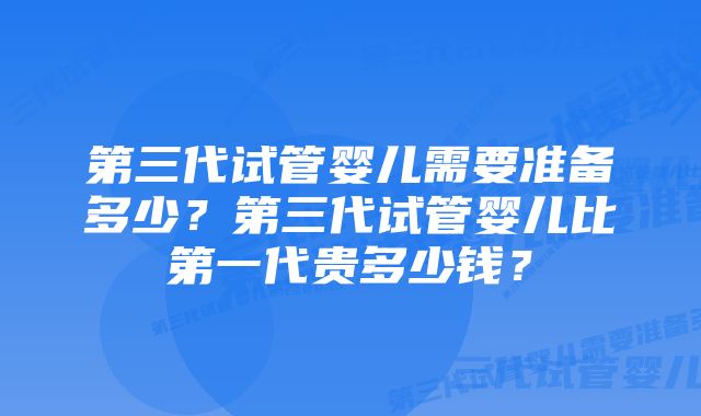 第三代试管婴儿需要准备多少？第三代试管婴儿比第一代贵多少钱？