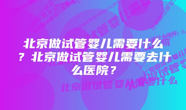 北京做试管婴儿需要什么？北京做试管婴儿需要去什么医院？