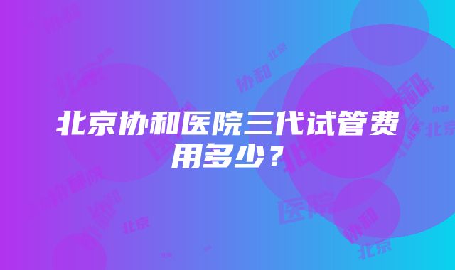 北京协和医院三代试管费用多少？