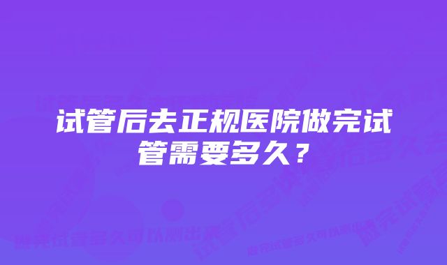 试管后去正规医院做完试管需要多久？