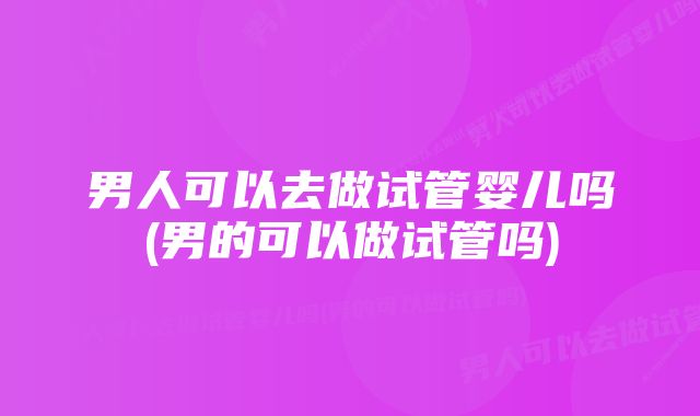 男人可以去做试管婴儿吗(男的可以做试管吗)