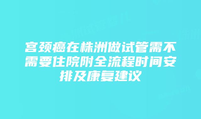 宫颈癌在株洲做试管需不需要住院附全流程时间安排及康复建议