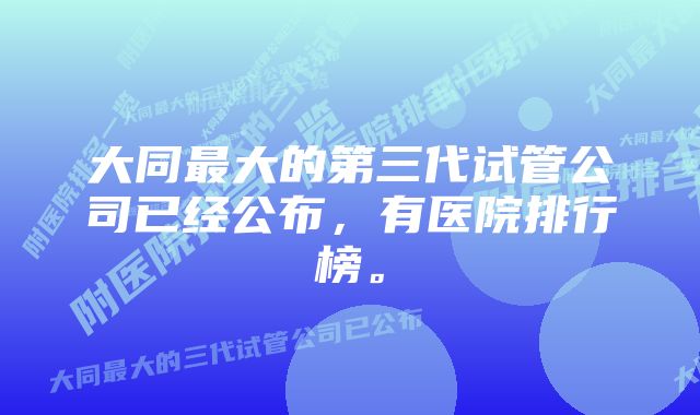 大同最大的第三代试管公司已经公布，有医院排行榜。