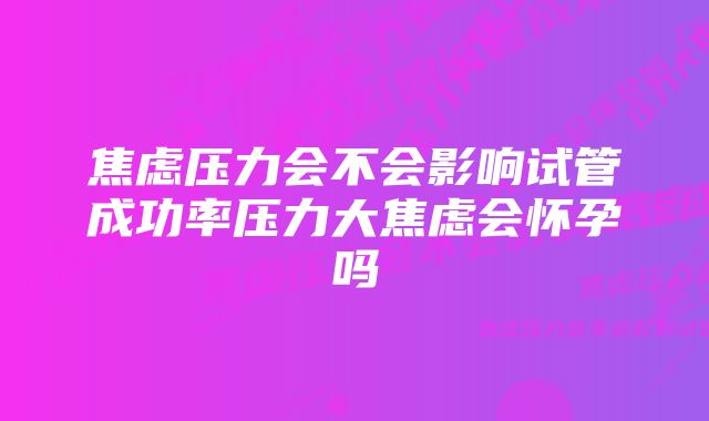 焦虑压力会不会影响试管成功率压力大焦虑会怀孕吗