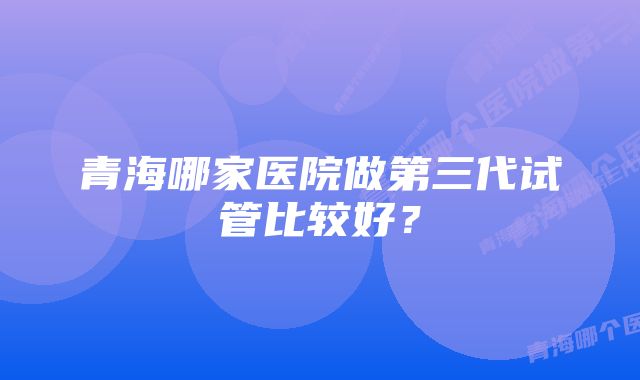 青海哪家医院做第三代试管比较好？