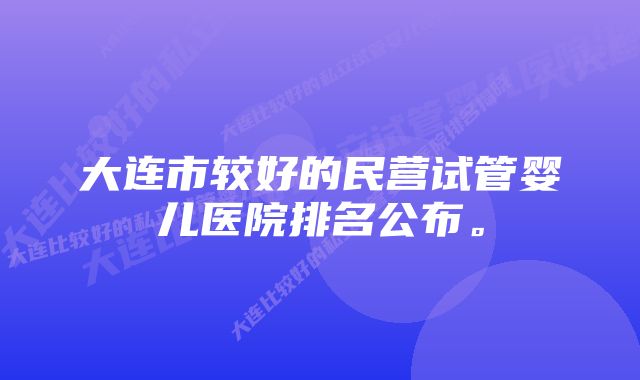 大连市较好的民营试管婴儿医院排名公布。