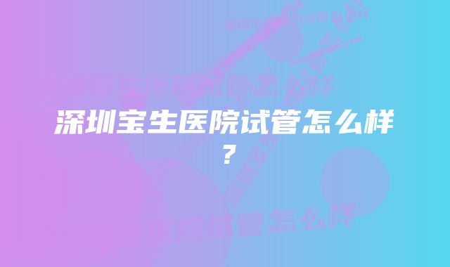 深圳宝生医院试管怎么样？