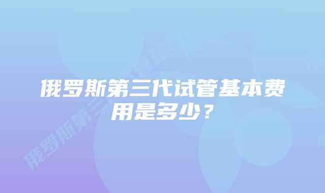 俄罗斯第三代试管基本费用是多少？