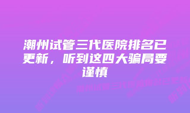 潮州试管三代医院排名已更新，听到这四大骗局要谨慎