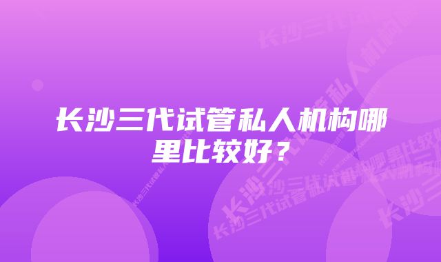 长沙三代试管私人机构哪里比较好？