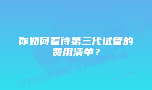 你如何看待第三代试管的费用清单？