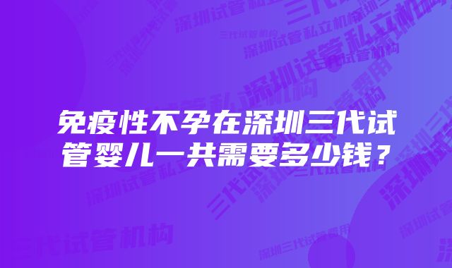 免疫性不孕在深圳三代试管婴儿一共需要多少钱？