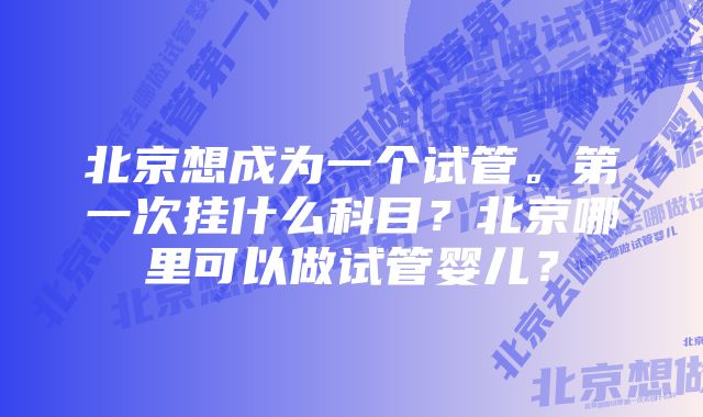 北京想成为一个试管。第一次挂什么科目？北京哪里可以做试管婴儿？