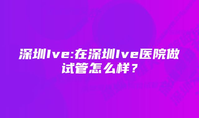 深圳Ive:在深圳Ive医院做试管怎么样？