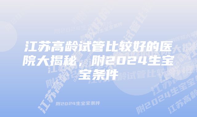 江苏高龄试管比较好的医院大揭秘，附2024生宝宝条件