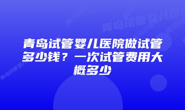 青岛试管婴儿医院做试管多少钱？一次试管费用大概多少