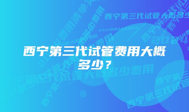 西宁第三代试管费用大概多少？