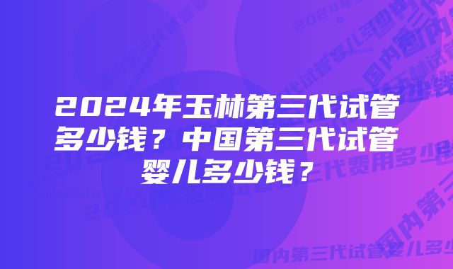 2024年玉林第三代试管多少钱？中国第三代试管婴儿多少钱？