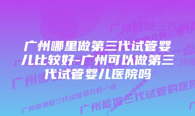 广州哪里做第三代试管婴儿比较好-广州可以做第三代试管婴儿医院吗