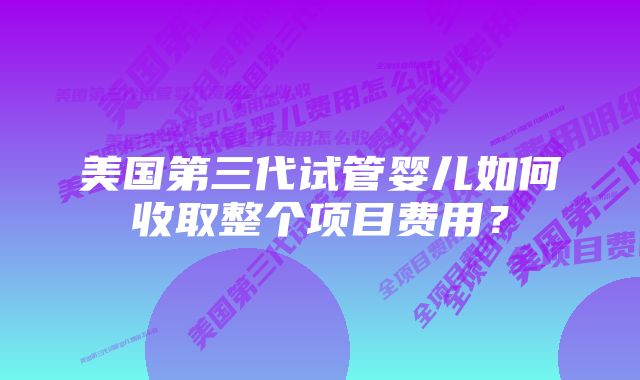 美国第三代试管婴儿如何收取整个项目费用？