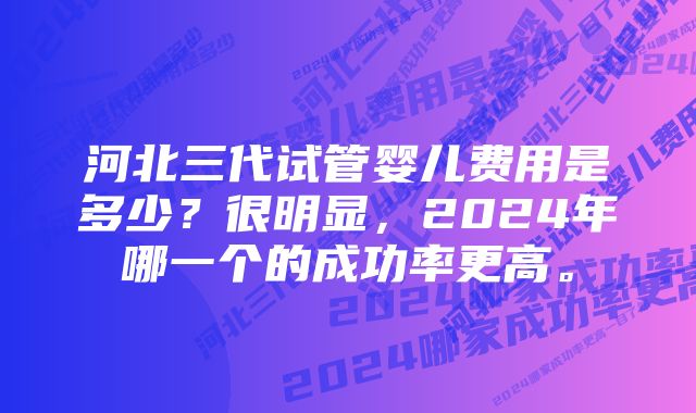 河北三代试管婴儿费用是多少？很明显，2024年哪一个的成功率更高。