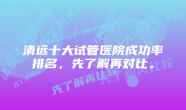 清远十大试管医院成功率排名，先了解再对比。