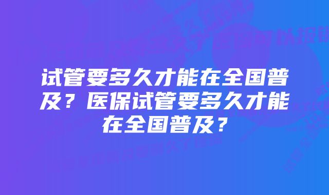 试管要多久才能在全国普及？医保试管要多久才能在全国普及？